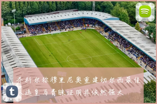 乔科尔称穆里尼奥重建切尔西最佳人选皇马青睐证明其依然强大