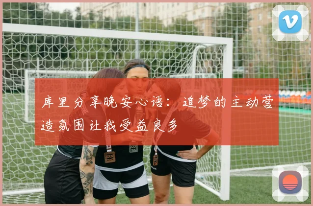 库里分享晚安心语：追梦的主动营造氛围让我受益良多