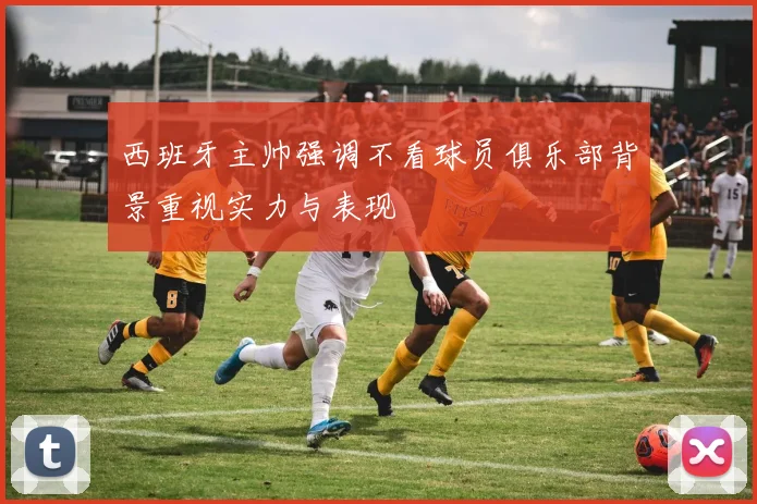 西班牙主帅强调不看球员俱乐部背景重视实力与表现