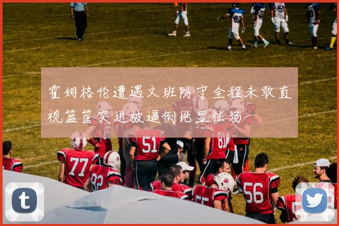 霍姆格伦遭遇文班防守全程未敢直视篮筐突进被逼倒地显怯场