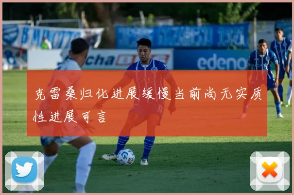 克雷桑归化进展缓慢当前尚无实质性进展可言