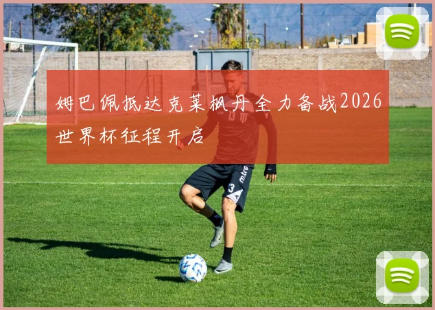 姆巴佩抵达克莱枫丹全力备战2026世界杯征程开启