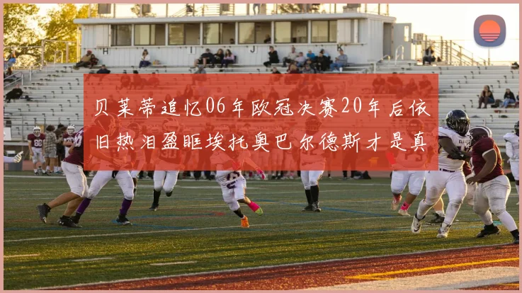贝莱蒂追忆06年欧冠决赛20年后依旧热泪盈眶埃托奥巴尔德斯才是真正的英雄